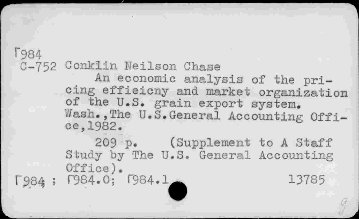 ﻿1*984
C-752 Conklin Neilson Chase
An economic analysis of the pricing effieicny and market organization of the U.S. grain export system.
i'/ash. ,The U.S.General Accounting Office,1982.
209 p. (Supplement to A Staff Study by The U.S. General Accounting Office).
f284 ; P984.0; T984.1^	13785
3